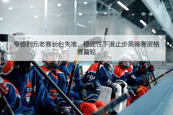 亨德利元老赛长台失准，稳定性下滑止步英锦赛资格赛首轮